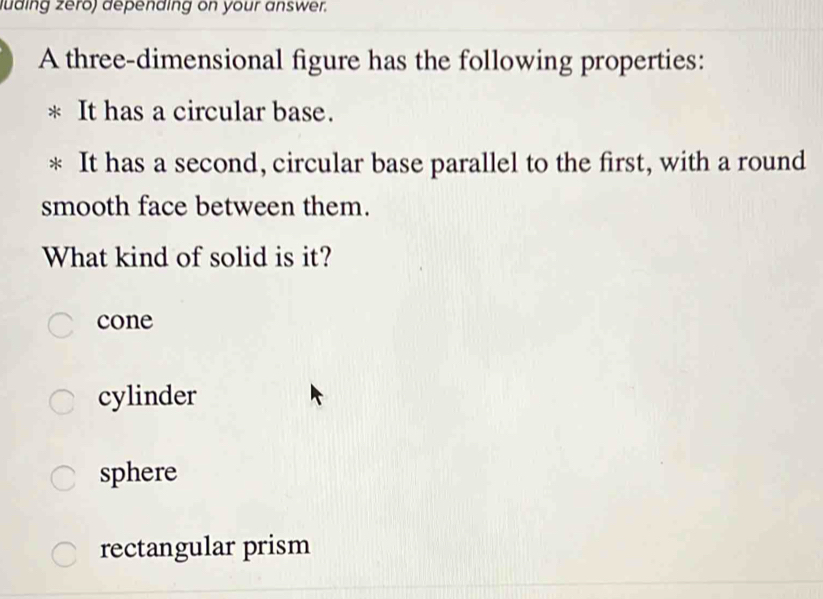 ding zero) depending on your answer.
A three-dimensional figure has the following properties:
It has a circular base.
It has a second, circular base parallel to the first, with a round
smooth face between them.
What kind of solid is it?
cone
cylinder
sphere
rectangular prism