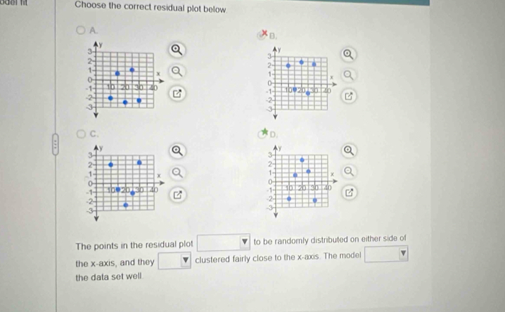 Choose the correct residual plot below
A.
B,
y
3
y
3
2
2 0
X
1 - x
0
0
-1 10 20 30 40 10020 30 40
-1
-2
-2 -
-3
-3
C.
D.
y
y
3
3
2
2
1 χ
1 -
0
0
-1 100 20 30 40 z -1 - 10 20 30 40
-2
2 0
-3
-3
The points in the residual plot □ to be randomly distributed on either side of
the x-axis, and they □  clustered fairly close to the x-axis. The model □ v
the data set well