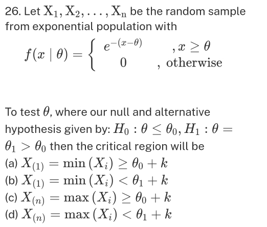 Let X_1, X_2,..., X_n be the random sample
from exponential population with
f(x|θ )=beginarrayl e^(-(x-θ )),x≥ θ  0,otherwiseendarray.
To test θ, where our null and alternative
hypothesis given by: H_0:θ ≤ θ _0, H_1:θ =
θ _1>θ _0 then the critical region will be
(a) X_(1)=min(X_i)≥ θ _0+k
(b) X_(1)=min(X_i)
(c) X_(n)=max(X_i)≥ θ _0+k
(d) X_(n)=max(X_i)