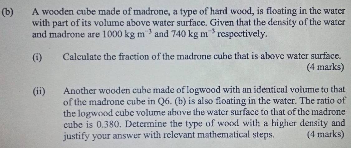 A wooden cube made of madrone, a type of hard wood, is floating in the water 
with part of its volume above water surface. Given that the density of the water 
and madrone are 1000kgm^(-3) and 740kgm^(-3) respectively. 
(i) Calculate the fraction of the madrone cube that is above water surface. 
(4 marks) 
(ii) Another wooden cube made of logwood with an identical volume to that 
of the madrone cube in Q6. (b) is also floating in the water. The ratio of 
the logwood cube volume above the water surface to that of the madrone 
cube is 0.380. Determine the type of wood with a higher density and 
justify your answer with relevant mathematical steps. (4 marks)