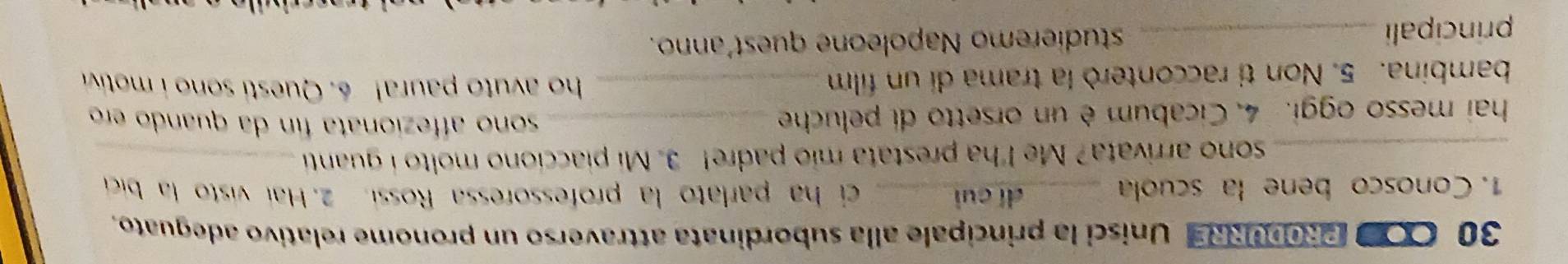 OO PRODURRE Unisci la principale alla subordinata attraverso un pronome relativo adeguato. 
1. Conosco bene la scuola _dí cuì_ ci ha parlato la professoressa Rossi. 2. Hai visto la bic 
_sono arrivata? Me I'ha prestata mio padre! 3. Mi piacciono molto i guanti_ 
hai messo oggi. 4. Cicabum è un orsetto di peluche_ 
sono affezionata fin da quando ero 
bambina. 5. Non ti racconterò la trama di un film_ 
ho avuto p aura! 6. Questi sono i motiv 
principali _studieremo Napoleone quest'anno.