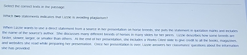 Select the correct texts in the passage.
Which two statements indicates that Lizzie is avoiding plagiarism?
When Lizzlie wants to use a direct statement from a source in her presentation on horse breeds, she puts the statement in quotation marks and includes
the name of the source's author. She discusses many different breeds of horses in marry slides for her peers. Lizzle describes how some breeds are
faster, slower, larger, or smaller than others. At the end of her presentation, she includes a Works Cited slide to give credit to all the books, magazines.
and websites she read while preparing her presentation. Once her presentation is over, Lizzie answers her classmates' questions about the information
she has provided