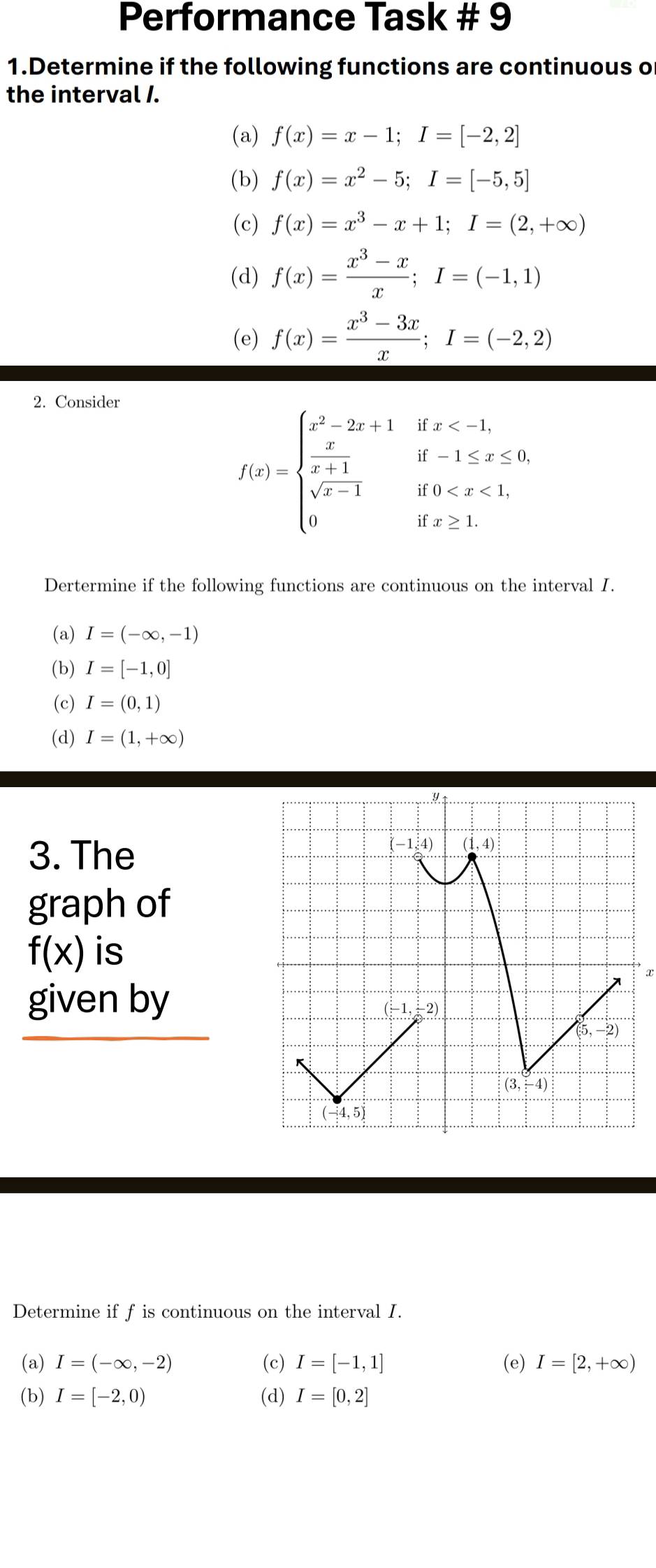 Performance Task # 9
1.Determine if the following functions are continuous o
the interval /.
(a) f(x)=x-1;I=[-2,2]
(b) f(x)=x^2-5;I=[-5,5]
(c) f(x)=x^3-x+1;I=(2,+∈fty )
(d) f(x)= (x^3-x)/x ;I=(-1,1)
(e) f(x)= (x^3-3x)/x ;I=(-2,2)
2. Consider
f(x)=beginarrayl x^2-2x+1ifx
Dertermine if the following functions are continuous on the interval I.
(a) I=(-∈fty ,-1)
(b) I=[-1,0]
(c) I=(0,1)
(d) I=(1,+∈fty )
3. The
graph of
f(x) is
τ
given by
Determine if f is continuous on the interval I.
(a) I=(-∈fty ,-2) (c) I=[-1,1] (e) I=[2,+∈fty )
(b) I=[-2,0) (d) I=[0,2]