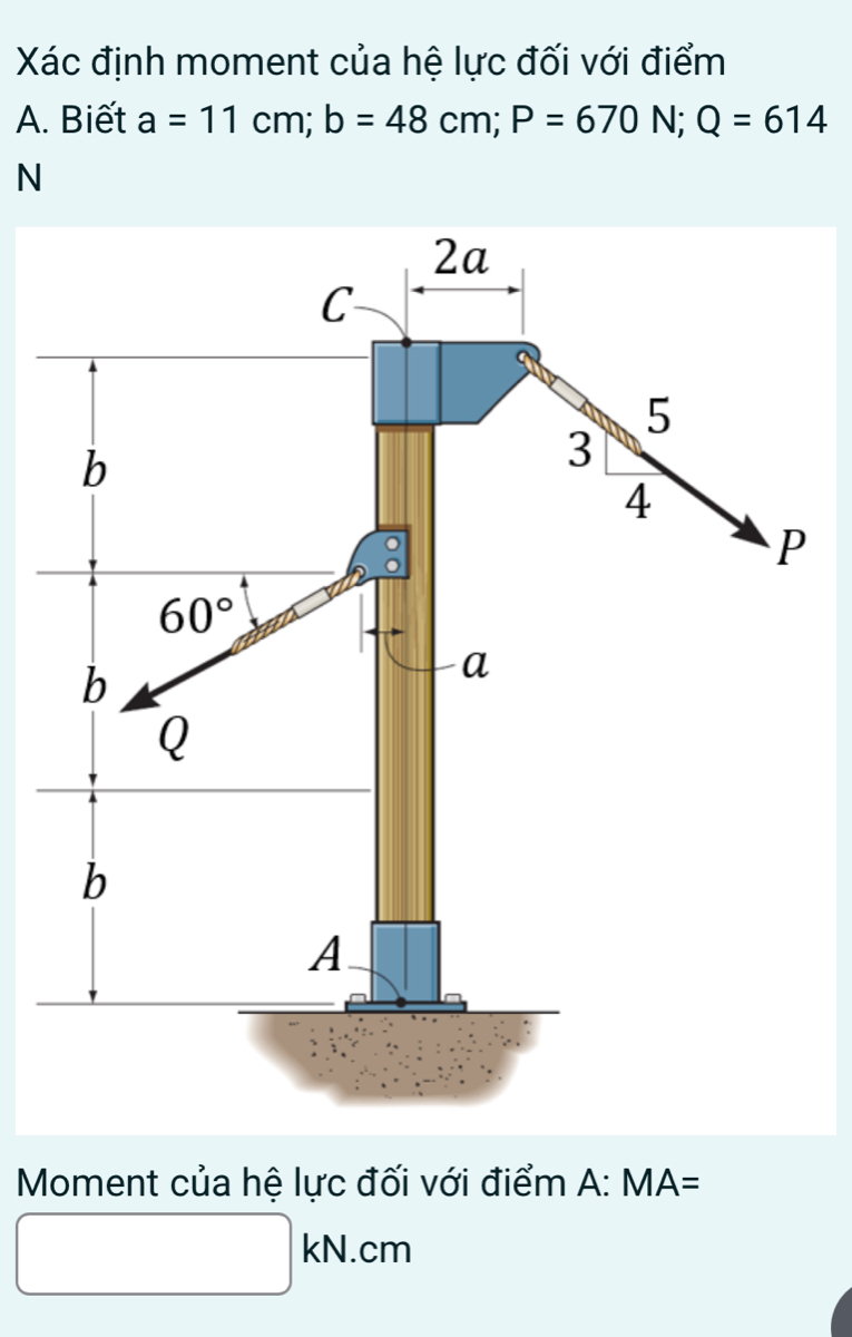 Xác định moment của hệ lực đối với điểm
A. Biết a=11cm;b=48cm;P=670N;Q=614
N
Moment của hệ lực đối với điểm A:MA=
□ kN.cm