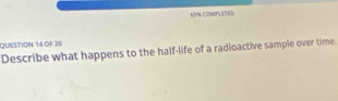 65% COMPLETED 
QUESTION 14 OF 20 
Describe what happens to the half-life of a radioactive sample over time.