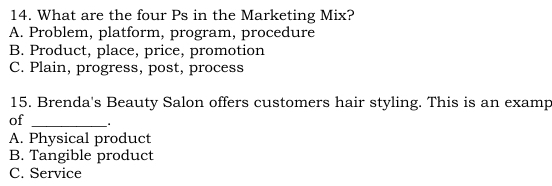 What are the four Ps in the Marketing Mix?
A. Problem, platform, program, procedure
B. Product, place, price, promotion
C. Plain, progress, post, process
15. Brenda's Beauty Salon offers customers hair styling. This is an examp
of_
A. Physical product
B. Tangible product
C. Service