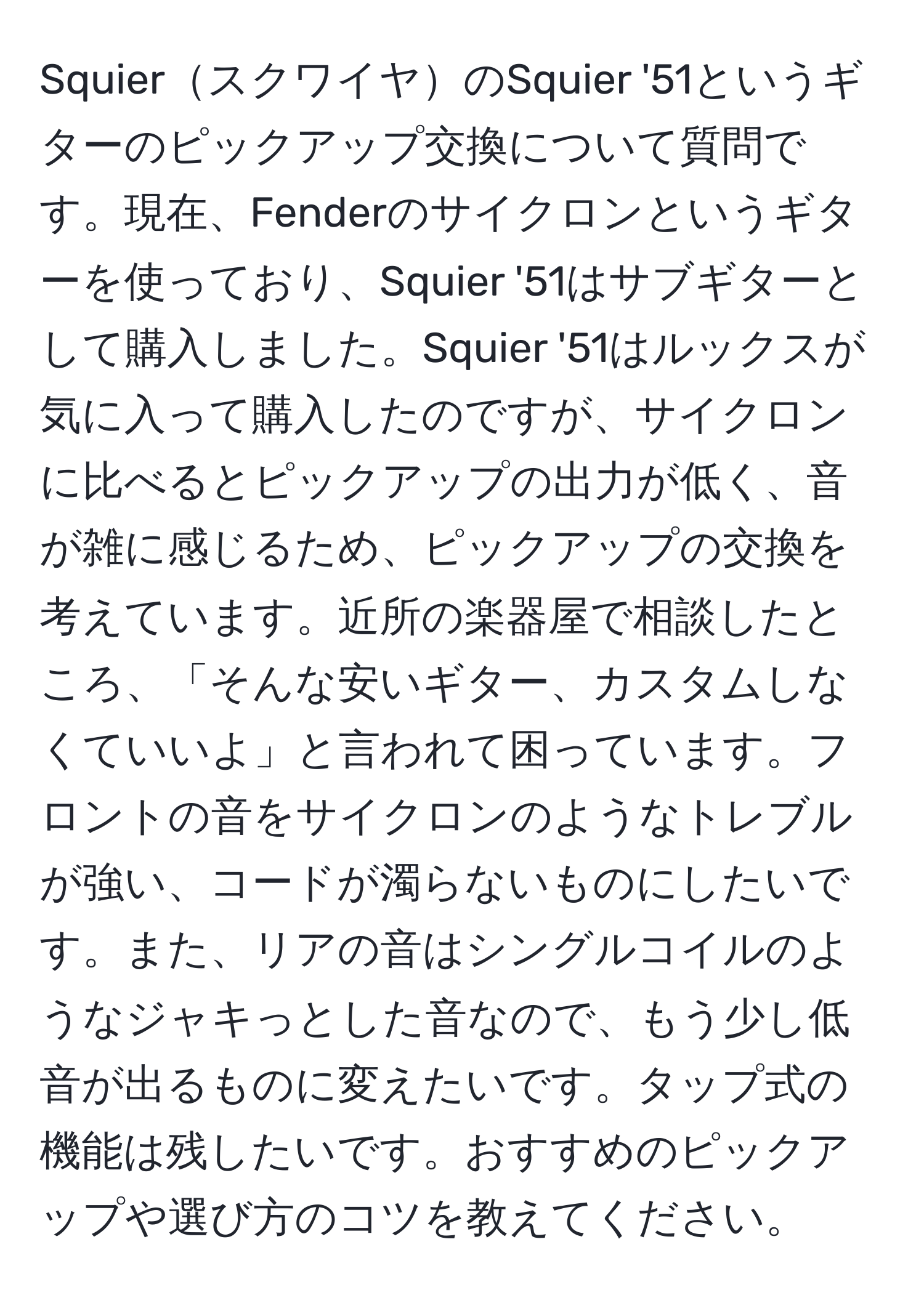 SquierスクワイヤのSquier '51というギターのピックアップ交換について質問です。現在、Fenderのサイクロンというギターを使っており、Squier '51はサブギターとして購入しました。Squier '51はルックスが気に入って購入したのですが、サイクロンに比べるとピックアップの出力が低く、音が雑に感じるため、ピックアップの交換を考えています。近所の楽器屋で相談したところ、「そんな安いギター、カスタムしなくていいよ」と言われて困っています。フロントの音をサイクロンのようなトレブルが強い、コードが濁らないものにしたいです。また、リアの音はシングルコイルのようなジャキっとした音なので、もう少し低音が出るものに変えたいです。タップ式の機能は残したいです。おすすめのピックアップや選び方のコツを教えてください。