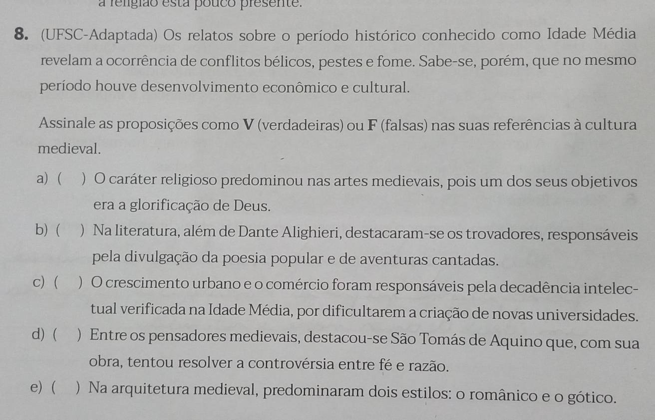 a religião esta pouco presente.
8. (UFSC-Adaptada) Os relatos sobre o período histórico conhecido como Idade Média
revelam a ocorrência de conflitos bélicos, pestes e fome. Sabe-se, porém, que no mesmo
período houve desenvolvimento econômico e cultural.
Assinale as proposições como V (verdadeiras) ou F (falsas) nas suas referências à cultura
medieval.
a) ( ) O caráter religioso predominou nas artes medievais, pois um dos seus objetivos
era a glorificação de Deus.
b)  ) Na literatura, além de Dante Alighieri, destacaram-se os trovadores, responsáveis
pela divulgação da poesia popular e de aventuras cantadas.
c) ( ) O crescimento urbano e o comércio foram responsáveis pela decadência intelec-
tual verificada na Idade Média, por dificultarem a criação de novas universidades.
d) ( ) Entre os pensadores medievais, destacou-se São Tomás de Aquino que, com sua
obra, tentou resolver a controvérsia entre fé e razão.
e) ( ) Na arquitetura medieval, predominaram dois estilos: o românico e o gótico.