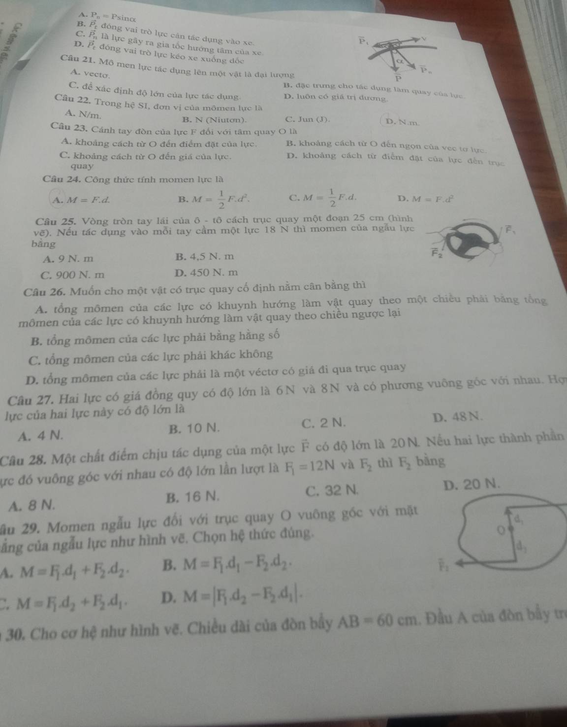 A. P_t , = Psinα
B
B. vector P_t đóng vai trò lực cản tác dụng vào xe.
overline P_1
ν
C. vector P_1 là lực gây ra gia tốc hướng tâm của xe.
D. vector P - đóng vai trò lực kéo xe xuống đốc
alpha
Câu 21. Mô men lực tác dụng lên một vật là đại lượng
A. vecto.
overline P_n
P
B. đặc trưng cho tác dụng làm quay của lực
C. đề xác định độ lớn của lực tác dụng D. luôn có giá trị đương.
Câu 22. Trong hệ SI, đơn vị của mômen lực là D. N.m.
A. N/m
B. N (Niuton). C. Jun (J)
Câu 23. Cánh tay đòn của lực F đối với tâm quay O là
A. khoảng cách từ O đến điểm đặt của lực. B. khoảng cách từ O đến ngọn của vec tơ lực.
C. khoảng cách từ O đến giá của lực.
D. khoảng cách từ điểm đặt của lực đến trục
quay
Câu 24. Công thức tính momen lực là
A. M=F.d. B. M= 1/2 F.d^2. C. M= 1/2 F.d. D. M=F.d^2
Câu 25. Vòng tròn tay lái của ô - tô cách trục quay một đoạn 25 cm (hình
Voverline e ). Nếu tác dụng vào mỗi tay cầm một lực 18 N thì momen của ngầu lực
bằng
A. 9 N. m B. 4,5 N. m
C. 900 N. m D. 450 N. m
Câu 26. Muốn cho một vật có trục quay cố định nằm cân bằng thì
A. tổng mômen của các lực có khuynh hướng làm vật quay theo một chiều phải bằng tổng
mômen của các lực có khuynh hướng làm vật quay theo chiều ngược lại
B. tổng mômen của các lực phải bằng hằng số
C. tổng mômen của các lực phải khác không
D. tổng mômen của các lực phải là một véctơ có giá đi qua trục quay
Câu 27. Hai lực có giá đồng quy có độ lớn là 6N và 8N và có phương vuông góc với nhau. Hợi
lực của hai lực này có độ lớn là
A. 4 N. B. 10 N. C. 2 N. D. 48 N.
Câu 28. Một chất điểm chịu tác dụng của một lực F có độ lớn là 20N. Nếu hai lực thành phần
ực đó vuông góc với nhau có độ lớn lần lượt là F_1=12N và F_2 thì F_2 bàng
A. 8 N. B. 16 N. C. 32 N. 
ầu 29. Momen ngẫu lực đổi với trục quay O vuông góc với mặt
cẳng của ngẫu lực như hình vẽ. Chọn hệ thức đúng.
A. M=F_1.d_1+F_2.d_2. B. M=F_1.d_1-F_2.d_2.. M=F_1.d_2+F_2.d_1. D. M=|F_1.d_2-F_2.d_1|.
a 30. Cho cơ hệ như hình vẽ. Chiều dài của đòn bầy AB=60cm.. Đầu A của đòn bầy trị