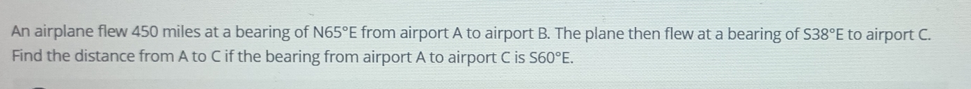 An airplane flew 450 miles at a bearing of N65°E from airport A to airport B. The plane then flew at a bearing of S38°E to airport C. 
Find the distance from A to C if the bearing from airport A to airport C is S60°E.