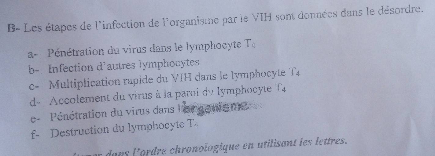 B- Les étapes de 1° infection de 1° organisine par le VIH sont données dans le désordre. 
a- Pénétration du virus dans le lymphocyte T_4
b- Infection d’autres lymphocytes 
c- Multiplication rapide du VIH dans le lymphocyte T_4
d- Accolement du virus à la paroi du lymphocyte T_4
e - Pénétration du virus dans l'or ganisme 
f- Destruction du lymphocyte T_4
dans I^9 Cordre chronologique en utilisant les lettres.