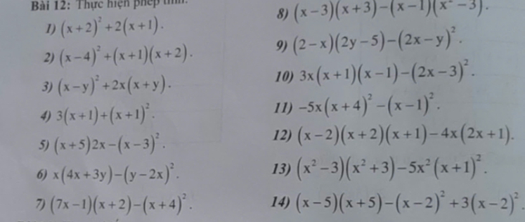 Thực hiện phép tih. 
8) (x-3)(x+3)-(x-1)(x^2-3). 
1) (x+2)^2+2(x+1). 
2) (x-4)^2+(x+1)(x+2). 
9) (2-x)(2y-5)-(2x-y)^2. 
3) (x-y)^2+2x(x+y). 10) 3x(x+1)(x-1)-(2x-3)^2. 
4) 3(x+1)+(x+1)^2. 
11) -5x(x+4)^2-(x-1)^2. 
5) (x+5)2x-(x-3)^2. 
12) (x-2)(x+2)(x+1)-4x(2x+1). 
6) x(4x+3y)-(y-2x)^2. 13) (x^2-3)(x^2+3)-5x^2(x+1)^2. 
7) (7x-1)(x+2)-(x+4)^2. 14) (x-5)(x+5)-(x-2)^2+3(x-2)^2.