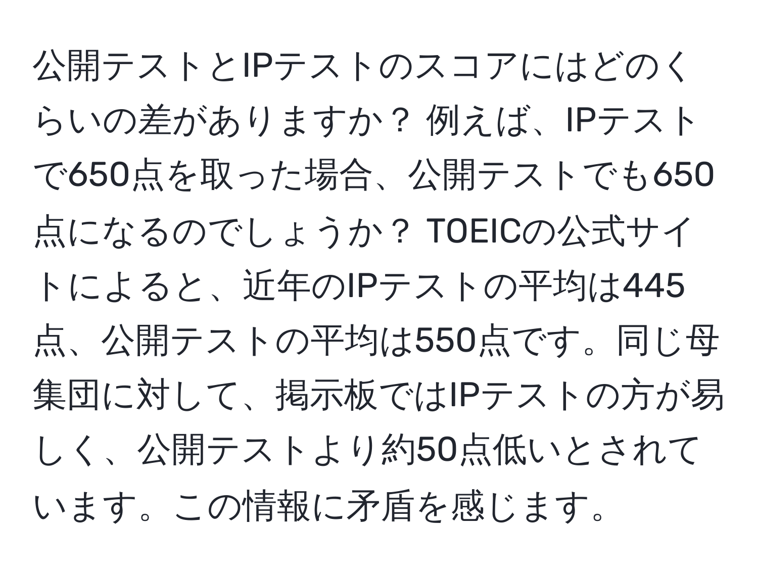 公開テストとIPテストのスコアにはどのくらいの差がありますか？ 例えば、IPテストで650点を取った場合、公開テストでも650点になるのでしょうか？ TOEICの公式サイトによると、近年のIPテストの平均は445点、公開テストの平均は550点です。同じ母集団に対して、掲示板ではIPテストの方が易しく、公開テストより約50点低いとされています。この情報に矛盾を感じます。