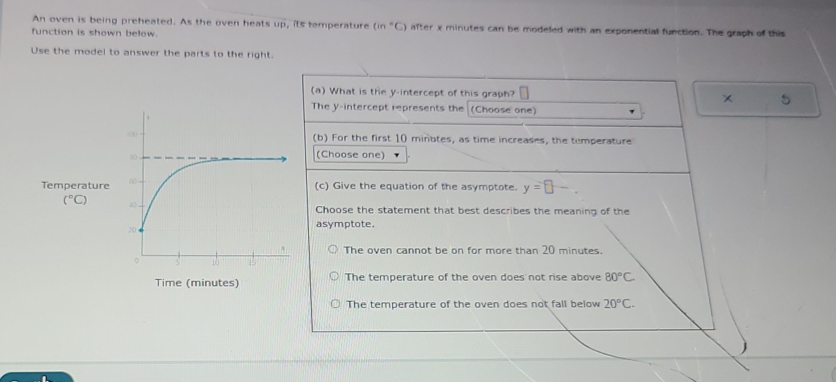 An oven is being preheated. As the oven heats up, its temperature (in°C) after x minutes can be modeled with an exponential function. The graph of this
function is shown below.
Use the model to answer the parts to the right.
(a) What is the y-intercept of this graph? 5
The y-intercept represents the (Choose one)
(b) For the first 10 minutes, as time increases, the temperature
(Choose one)
Temperature (c) Give the equation of the asymptote. y=□ -
(^circ C)
Choose the statement that best describes the meaning of the
asymptote.
The oven cannot be on for more than 20 minutes.
Time (minutes) The temperature of the oven does not rise above 80°C.
The temperature of the oven does not fall below 20°C.