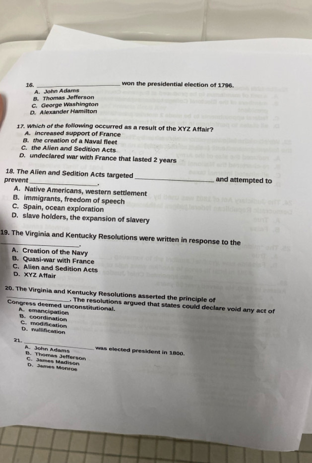 won the presidential election of 1796.
A. John Adams
B. Thomas Jefferson
C. George Washington
D. Alexander Hamilton
17. Which of the following occurred as a result of the XYZ Affair?
A. increased support of France
B. the creation of a Naval fleet
C. the Alien and Sedition Acts
D. undeclared war with France that lasted 2 years
18. The Alien and Sedition Acts targeted _and attempted to
prevent_
.
A. Native Americans, western settlement
B. immigrants, freedom of speech
C. Spain, ocean exploration
D. slave holders, the expansion of slavery
_19. The Virginia and Kentucky Resolutions were written in response to the
A. Creation of the Navy
B. Quasi-war with France
C. Alien and Sedition Acts
D. XYZ Affair
20. The Virginia and Kentucky Resolutions asserted the principle of
. The resolutions argued that states could declare void any act of
Congress deemed unconstitutional.
A. emancipation B. coordination C. modification
D. nullification
21. _was elected president in 1800.
A. John Adams B. Thomas Jefferson
C. James Madison D. James Monroe