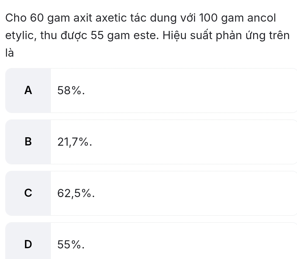 Cho 60 gam axit axetic tác dung với 100 gam ancol
etylic, thu được 55 gam este. Hiệu suất phản ứng trên
là
A 58%.
B 21,7%.
C 62,5%.
D 55%.