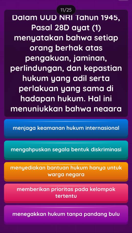 11/25
Dalam UUD NRI Tahun 1945,
Pasal 28D ayat (1)
menyatakan bahwa setiap
orang berhak atas
pengakuan, jaminan,
perlindungan, dan kepastian
hukum yang adil serta
perlakuan yang sama di
hadapan hukum. Hal ini
menuniukkan bahwa neaara
menjaga keamanan hukum internasional
mengahpuskan segala bentuk diskriminasi
menyediakan bantuan hukum hanya untuk
warga negara
memberikan prioritas pada kelompok
tertentu
menegakkan hukum tanpa pandang bulu