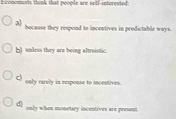 Economists think that people are self-interested:
a) because they respond to incentives in predictable ways.
b) unless they are being altruistic.
c) only rarely in response to incentives.
d) only when monetary incentives are present.