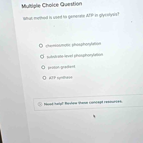 Question
What method is used to generate ATP in glycolysis?
chemiosmotic phosphorylation
substrate-level phosphorylation
proton gradient
ATP synthase
Need help? Review these concept resources.