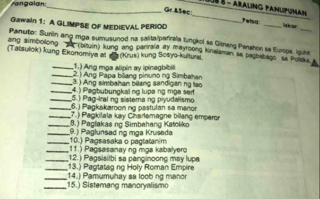 an g a i an: 
_LUÉ§ - ARALING PANLIPUNAN 
Gr.&Sec;_ Petsa: _Iskor 
Gawain 1: A GLIMPSE OF MEDIEVAL PERIOD 
Panuto: Suriin ang mga sumusunod na salita/parirala tungkol sa Gitnang Panahon sa Europa. Iguhit 
ang simbolong A (bituin) kung ang parirala ay mayroong kinalaman sa pagbabago sa Poliuka. 
(Tatsulok) kung Ekonomiya at (Krus) kung Sosyo-kultural. 
_1.) Ang mga alipin ay ipinagbibili 
_2.) Ang Papa bilang pinuno ng Simbahan 
_3.) Ang simbahan bilang sandigan ng tao 
_4.) Pagbubungkal ng lupa ng mga serf 
_5.) Pag-iral ng sistema ng piyudalismo 
_6.) Pagkakaroon ng pastulan sa manor 
_7.) Pagkilala kay Charlemagne bilang emperor 
_8.) Paglakas ng Simbahang Katoliko 
_9.) Paglunsad ng mga Krusada 
_10.) Pagsasaka o pagtatanim 
_11.) Pagsasanay ng mga kabalyero 
_12.) Pagsisilbi sa panginoong may lupa 
_13.) Pagtatag ng Holy Roman Empire 
_14.) Pamumuhay sa loob ng manor 
_15.) Sistemang manoryalismo