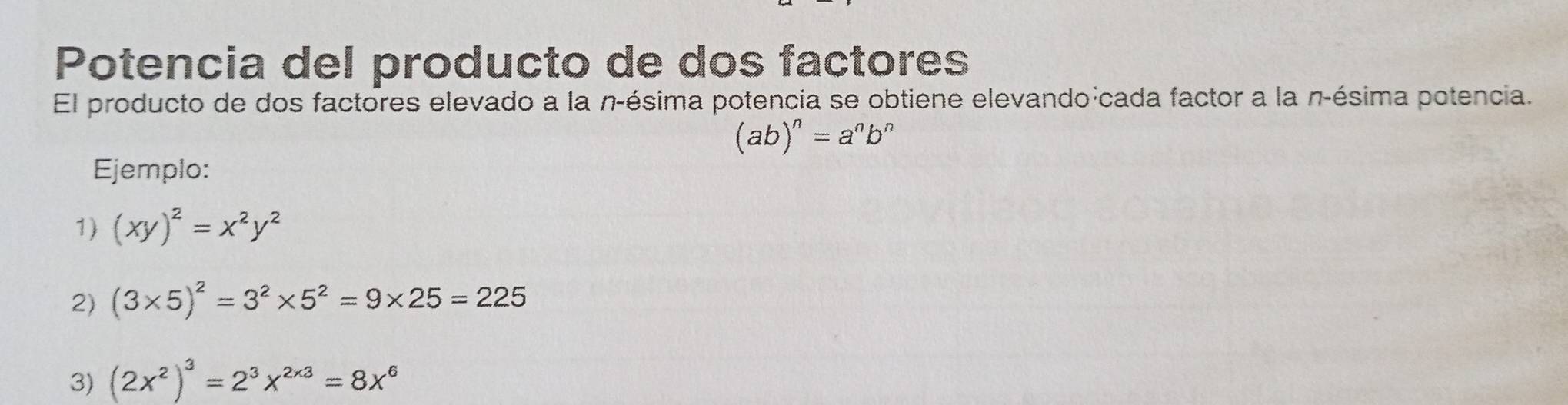 Potencia del producto de dos factores 
El producto de dos factores elevado a la n-ésima potencia se obtiene elevando:cada factor a la n-ésima potencia.
(ab)^n=a^nb^n
Ejemplo: 
1) (xy)^2=x^2y^2
2) (3* 5)^2=3^2* 5^2=9* 25=225
3) (2x^2)^3=2^3x^(2* 3)=8x^6