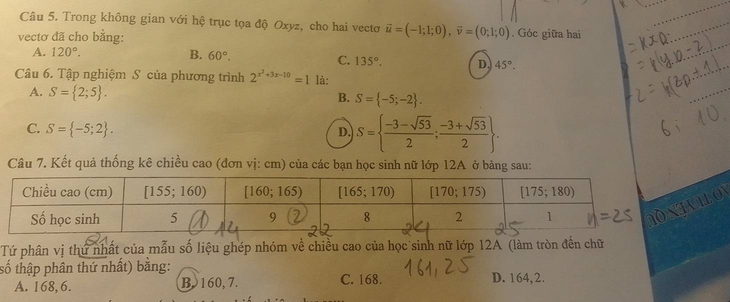 Trong không gian với hệ trục tọa độ Oxyz, cho hai vectơ vector u=(-1;1;0),vector v=(0;1;0). Góc giữa hai
vectơ đã cho bằng:
A. 120°. B. 60°.
C. 135°. D. 45°.
Câu 6. Tập nghiệm S của phương trình 2^(x^2)+3x-10=1 là:
A. S= 2;5 . B. S= -5;-2 .
C. S= -5;2 . D. S=  (-3-sqrt(53))/2 ; (-3+sqrt(53))/2  .
Câu 7. Kết quả thống kê chiều cao (đơn vị: cm) của các bạn học sinh nữ lớp 12A ở bảng sau:
NLON
Tứ phân vị thứ nhất của mẫu số liệu ghép nhóm về chiều cao của học sinh nữ lớp 12A (làm tròn đến chữ
số thập phân thứ nhất) bằng:
A. 168, 6. B 160, 7.
C. 168. D. 164,2.