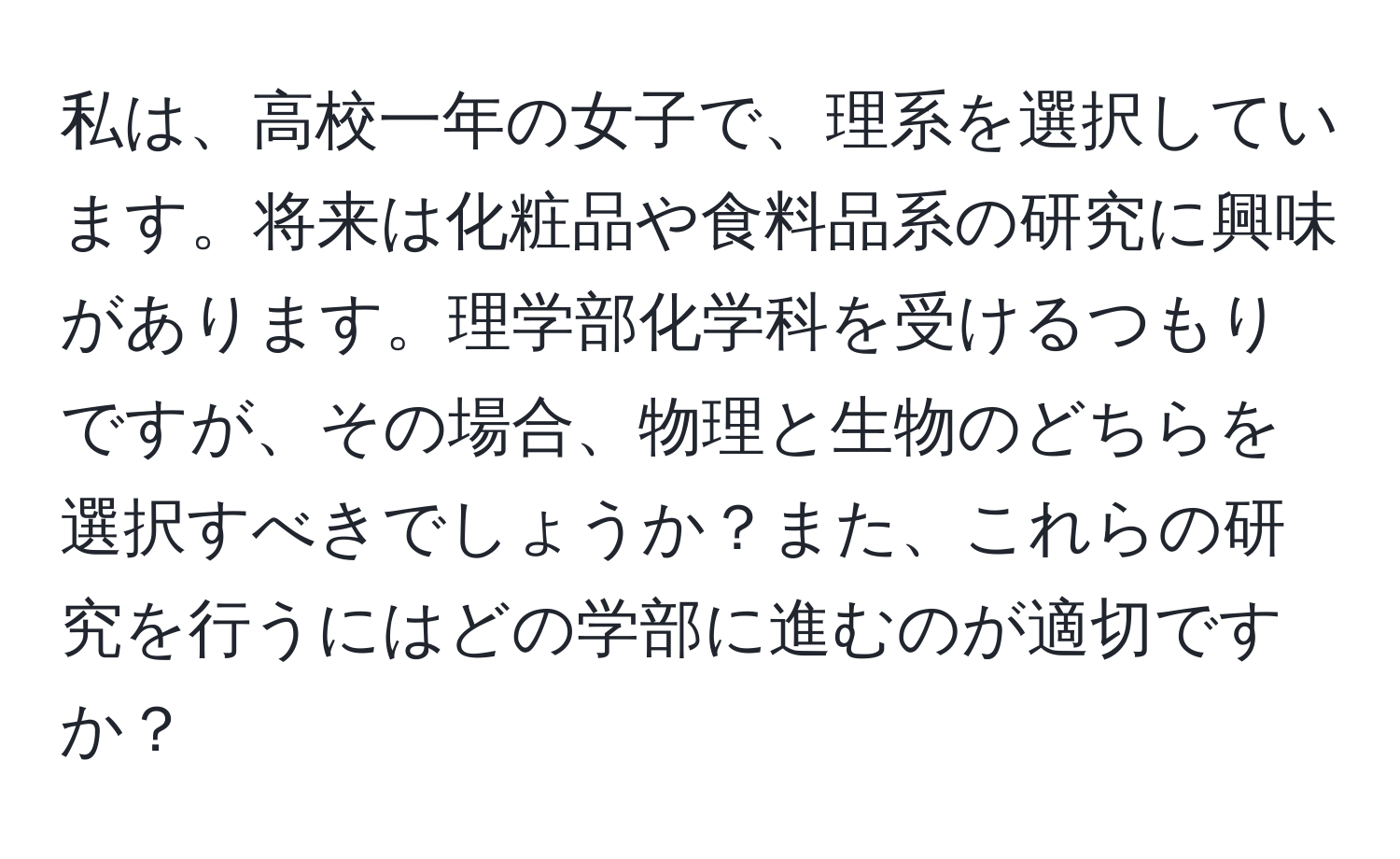 私は、高校一年の女子で、理系を選択しています。将来は化粧品や食料品系の研究に興味があります。理学部化学科を受けるつもりですが、その場合、物理と生物のどちらを選択すべきでしょうか？また、これらの研究を行うにはどの学部に進むのが適切ですか？