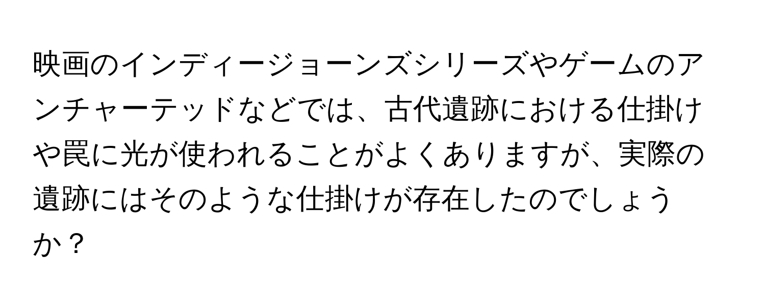 映画のインディージョーンズシリーズやゲームのアンチャーテッドなどでは、古代遺跡における仕掛けや罠に光が使われることがよくありますが、実際の遺跡にはそのような仕掛けが存在したのでしょうか？