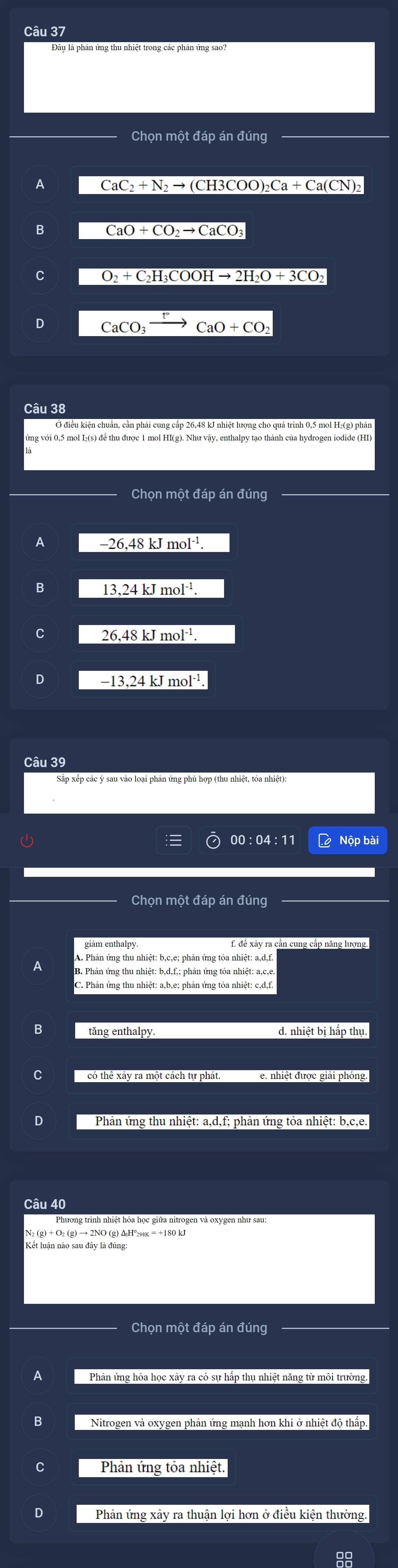 Chọn một đáp án đúng
CaC_2+N_2to (CH3COO)_2Ca+Ca(CN)_2
B CaO+CO_2to CaCO_3
C O_2+C_2H_3COOHto 2H_2O+3CO_2
CaCO_3 CaO+CO_2
Câu 38
ng với 0,5 mol I₂(s) để thu được 1 mol HI(g).
Chọn một đáp án đúng
-26.48kJmol^(-1)
B 13,24kJmol^(-1)
C 26,48kJmol^(-1).
D
00 : 04:11 Lộ Nộp bài
Chọn một đáp án đúng
giảm enthalpy. f. đề xảy ra cần cung cấp năng lượng.
A. Phản ứng thu nhiệt: b, c, e; phản ứng tỏa nhiệt: a, d, f.
C. Phản ứng thu nhiệt: a, b, e; phản ứng tỏa nhiệt: c, d, f.
B
d. nhiệt bi hấp thụ.
có thể xảy ra một cách tự phát. e. nhiệt được giải phóng.
Phương trình nhiệt hỏa học giữa nitrogen và oxygen như sau:
Chọn một đáp án đúng
Phản ứng hóa học xảy ra có sự hấp thụ nhiệt năng từ môi trường.
B Nitrogen và oxygen phản ứng mạnh hơn khi ở nhiệt độ thấp.
Phản ứng tỏa nhiệt.
Phản ứng xảy ra thuận lợi hơn ở điều kiện thường.
99