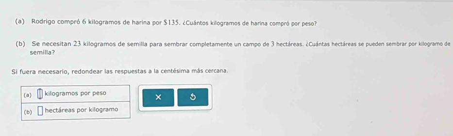 Rodrigo compró 6 kilogramos de harina por $135. ¿Cuántos kilogramos de harina compró por peso? 
(b) Se necesitan 23 kilogramos de semilla para sembrar completamente un campo de 3 hectáreas. ¿Cuántas hectáreas se pueden sembrar por kilogramo de 
semilla? 
Si fuera necesario, redondear las respuestas a la centésima más cercana. 
(a) kilogramos por peso × 
(b) hectáreas por kilogramo