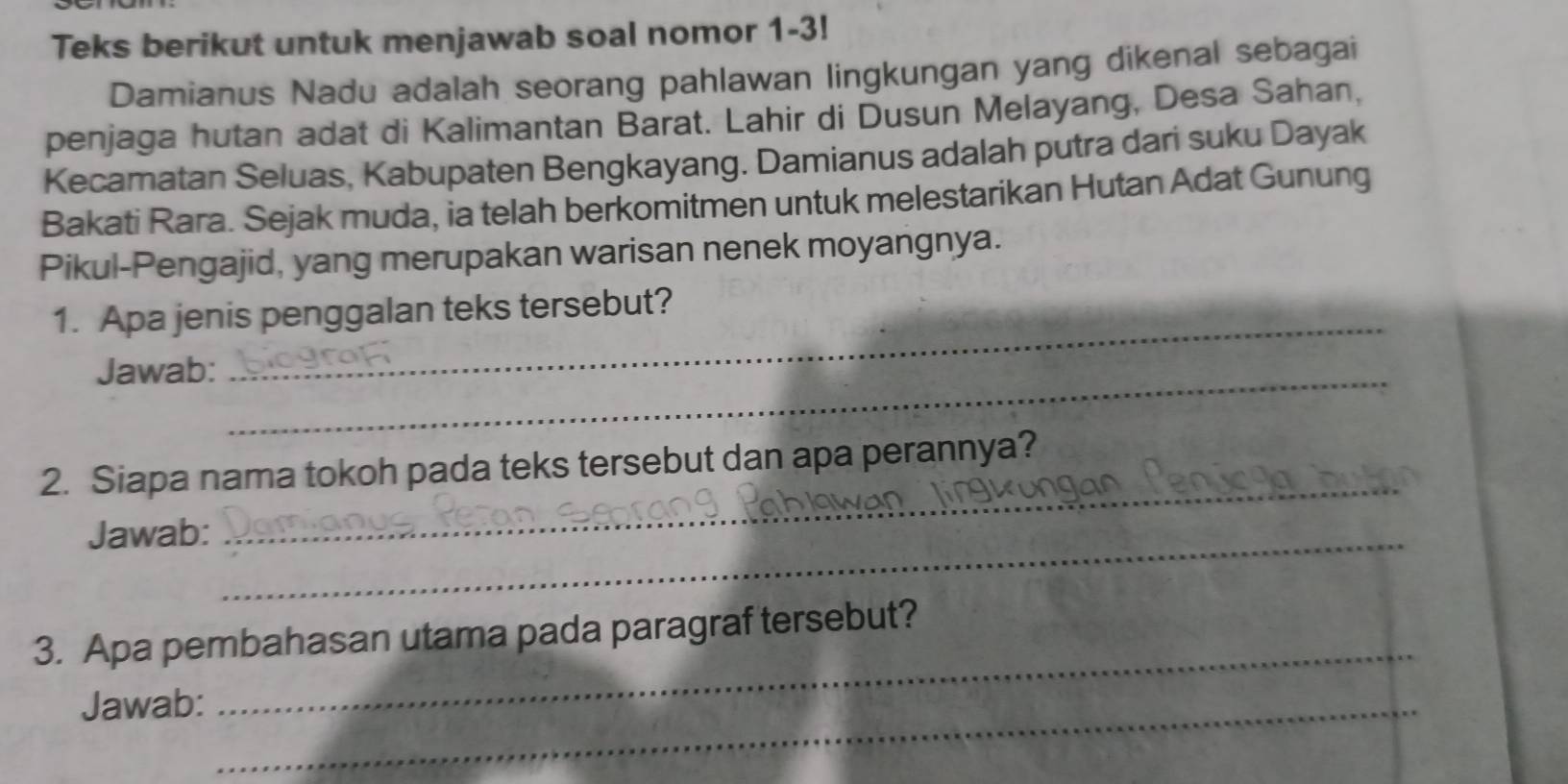 Teks berikut untuk menjawab soal nomor 1-3! 
Damianus Nadu adalah seorang pahlawan lingkungan yang dikenal sebagai 
penjaga hutan adat di Kalimantan Barat. Lahir di Dusun Melayang, Desa Sahan, 
Kecamatan Seluas, Kabupaten Bengkayang. Damianus adalah putra dari suku Dayak 
Bakati Rara. Sejak muda, ia telah berkomitmen untuk melestarikan Hutan Adat Gunung 
Pikul-Pengajid, yang merupakan warisan nenek moyangnya. 
1. Apa jenis penggalan teks tersebut? 
Jawab:_ 
_ 
_ 
2. Siapa nama tokoh pada teks tersebut dan apa perannya? 
Jawab:_ 
3. Apa pembahasan utama pada paragraf tersebut? 
Jawab:_ 
_