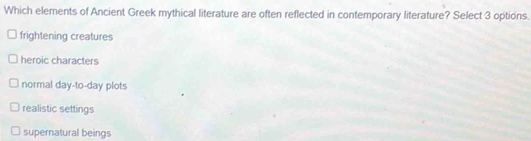 Which elements of Ancient Greek mythical literature are often reflected in contemporary literature? Select 3 options.
frightening creatures
heroic characters
normal day-to-day plots
realistic settings
supernatural beings