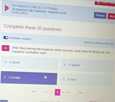 An Inspector Calls by J. B. Priestley
An Inspector Calls: Characters - Inspector Goole Previous Next
00:00 Q4:02
Complete these 20 questions:
. AutoSave: enabled saved at: a few seconds ago
14 After discovering the Inspector does not exist, what does Mr Birling say the
Inspector 'probably' was?
A: A Liberal B: A Capitalist
A Socialist D: A Fascist
Prev 12 13 14 15=16 Next