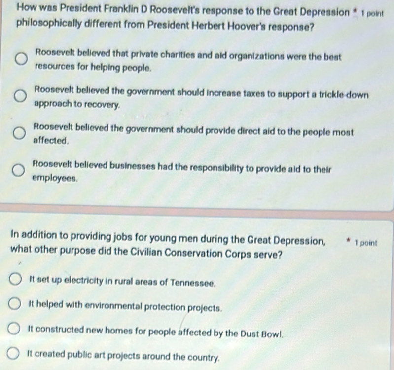 How was President Franklin D Roosevelt's response to the Great Depression * 1 point
philosophically different from President Herbert Hoover's response?
Roosevelt believed that private charities and aid organizations were the best
resources for helping people.
Roosevelt believed the government should increase taxes to support a trickle-down
approach to recovery.
Roosevelt believed the government should provide direct aid to the people most
affected.
Roosevelt believed businesses had the responsibility to provide aid to their
employees.
In addition to providing jobs for young men during the Great Depression, 1 point
what other purpose did the Civilian Conservation Corps serve?
It set up electricity in rural areas of Tennessee.
It helped with environmental protection projects.
It constructed new homes for people affected by the Dust Bowl.
It created public art projects around the country.