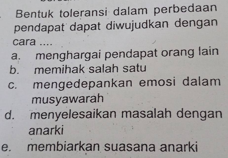 Bentuk toleransi dalam perbedaan
pendapat dapat diwujudkan dengan
cara ....
a. menghargai pendapat orang lain
b. memihak salah satu
c. mengedepankan emosi dalam
musyawarah
d. menyelesaikan masalah dengan
anarki
e. membiarkan suasana anarki