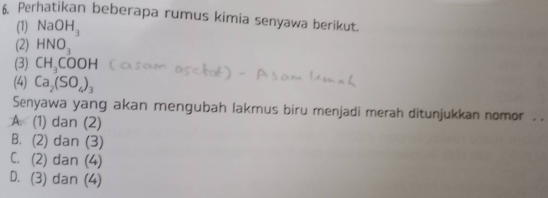 Perhatikan beberapa rumus kimia senyawa berikut.
(1) NaOH_3
(2) HNO_3
(3) CH_3COOH
(4) Ca_2(SO_4)_3
Senyawa yang akan mengubah lakmus biru menjadi merah ditunjukkan nomor .
A. (1) dan (2)
B. (2) dan (3)
C. (2) dan (4)
D. (3) dan (4)