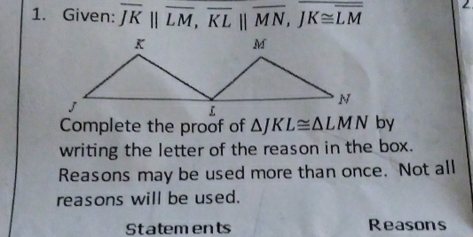 Given: overline JKparallel overline LM, overline KLparallel overline MN, overline JK≌ overline LM
2 
Complete the proof of △ JKL≌ △ LMN by 
writing the letter of the reason in the box. 
Reasons may be used more than once. Not all 
reasons will be used. 
Statements Reasons