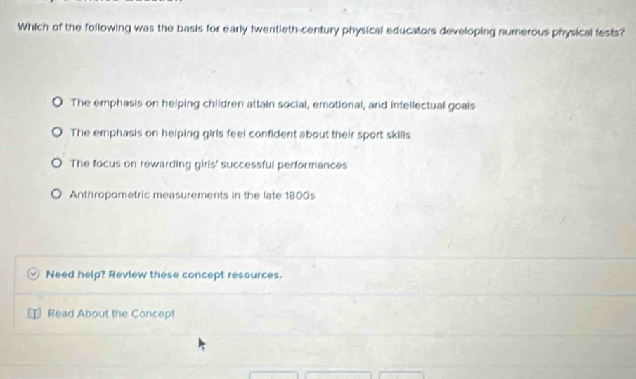 Which of the following was the basis for early twentieth-century physical educators developing numerous physical tests?
The emphasis on helping children attain social, emotional, and intellectual goals
The emphasis on helping girls feel confident about their sport skills
The focus on rewarding girls' successful performances
Anthropometric measurements in the late 1800s
Need help? Review these concept resources.
Read About the Concept