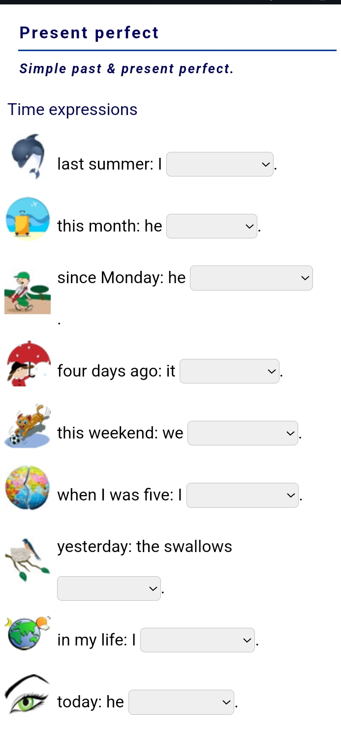 Present perfect
Simple past & present perfect.
Time expressions
last summer: I □. 
this month: he □. 
since Monday: he □
four days ago: it □ . 
this weekend: we □.
when I was five: I □.
yesterday: the swallows
□ 
in my life: |□ . 
today: he □.