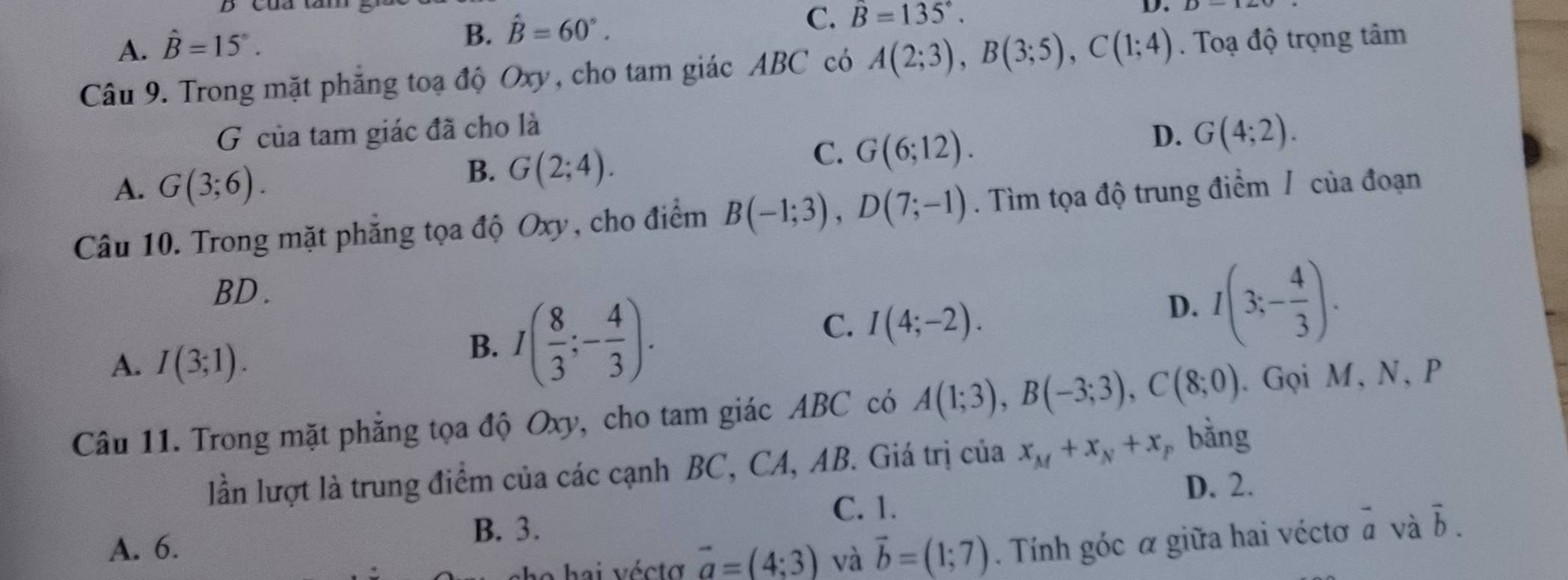 A. hat B=15°.
B. hat B=60°.
C. B=135°. 
D.
Câu 9. Trong mặt phẳng toạ độ Oxy, cho tam giác ABC có A(2;3), B(3;5), C(1;4). Toạ độ trọng tâm
G của tam giác đã cho là
A. G(3;6).
B. G(2;4).
C. G(6;12).
D. G(4;2). 
Câu 10. Trong mặt phẳng tọa độ Oxy, cho điểm B(-1;3), D(7;-1). Tìm tọa độ trung điểm / của đoạn
BD.
A. I(3;1).
B. I( 8/3 ;- 4/3 ).
C. I(4;-2).
D. I(3;- 4/3 ). 
Câu 11. Trong mặt phẳng tọa độ Oxy, cho tam giác ABC có A(1;3), B(-3;3), C(8;0). Gọi M, N, P
lần lượt là trung điểm của các cạnh BC, CA, AB. Giá trị của x_M+x_N+x bằng
D. 2.
C. 1.
B. 3.
A. 6. vector b=(1;7). Tính góc α giữa hai véctơ à và vector b. 
o h ai vécto vector a=(4;3) và