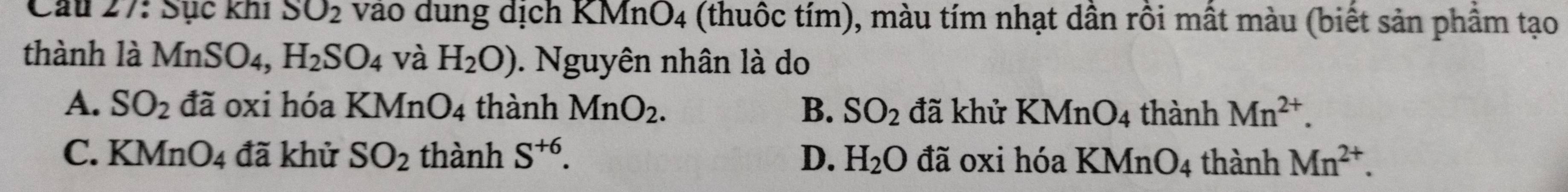 Cầu 27: Sực khi SO_2 vao dung dịch KMnO_4 (thuộc tím), màu tím nhạt dần rồi mất màu (biết sản phầm tạo
thành là MnSO4, H_2SO_4 và H_2O). Nguyên nhân là do
A. SO_2 đã oxi hóa KMn O_4 thành MnO_2. B. SO_2 đã khử KMnO_4 thành Mn^(2+).
C. KMnO_4 đã khử SO_2 thành S^(+6). D. H_2O đã oxi hóa KMnO_4 thành Mn^(2+).