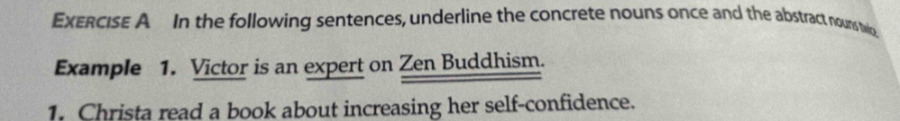 In the following sentences, underline the concrete nouns once and the abstract nouns two 
Example 1. Victor is an expert on Zen Buddhism. 
1. Christa read a book about increasing her self-confidence.