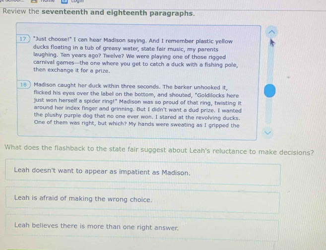 Review the seventeenth and eighteenth paragraphs.
17 "Just choose!" I can hear Madison saying. And I remember plastic yellow
ducks floating in a tub of greasy water, state fair music, my parents
laughing. Ten years ago? Twelve? We were playing one of those rigged
carnival games—the one where you get to catch a duck with a fishing pole,
then exchange it for a prize.
18) Madison caught her duck within three seconds. The barker unhooked it,
flicked his eyes over the label on the bottom, and shouted, "Goldilocks here
just won herself a spider ring!" Madison was so proud of that ring, twisting it
around her index finger and grinning. But I didn't want a dud prize. I wanted
the plushy purple dog that no one ever won. I stared at the revolving ducks.
One of them was right, but which? My hands were sweating as I gripped the
What does the flashback to the state fair suggest about Leah's reluctance to make decisions?
Leah doesn't want to appear as impatient as Madison.
Leah is afraid of making the wrong choice.
Leah believes there is more than one right answer.