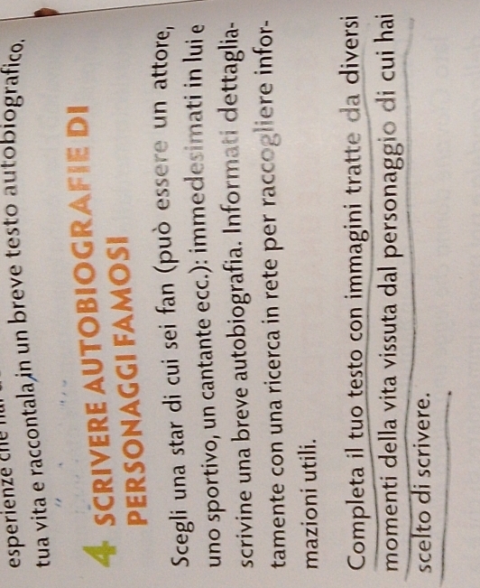 tua vita e raccontala in un breve testo autobiografico.
4 SCrIVerE AUtOBIOGRAFIE di 
PERSONAGGI FAMOSI 
Scegli una star di cui sei fan (può essere un attore, 
uno sportivo, un cantante ecc.): immedesimati in lui e 
scrivine una breve autobiografia. Informati dettaglia- 
tamente con una ricerca in rete per raccogliere infor- 
mazioni utili. 
Completa il tuo testo con immagini tratte da diversi 
momenti della vita vissuta dal personaggio di cui hai 
scelto di scrivere.