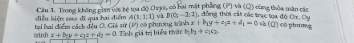 Trong không gian với hệ tọa độ Oxyz, có hai mặt phẳng (P) và (Q) cùng thỏa măn các 
điều kiện sau: đi qua hai điểm A(1;1;1) và B(0;-2;2) , đồng thời cất các trục tọa độ Ox, Oy
tại hai điểm cách đều O. Giả sử (P) có phương trình x+b_1y+c_1z+d_1=0 và (Q) có phương 
trình x+b_2y+c_2z+d_2=0. Tĩnh giá trị biểu thức b_1b_2+c_1c_2.