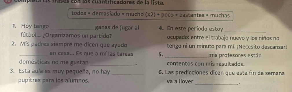 ipleta las frases con los cuantificadores de la lista.
todos • demasiado • mucho (x2). poco • bastantes • muchas
1. Hoy tengo _ganas de jugar al 4. En este periodo estoy_
fútbol... ¿Organizamos un partido? ocupado: entre el trabajo nuevo y los niños no
2. Mis padres siempre me dicen que ayudo tengo ni un minuto para mí. ¡Necesito descansar!
_en casa... Es que a mí las tareas 5._ mis profesores están
domésticas no me gustan _. contentos con mis resultados.
3. Esta aula es muy pequeña, no hay _6. Las predicciones dicen que este fin de semana
pupitres para los alumnos. va a llover
_.