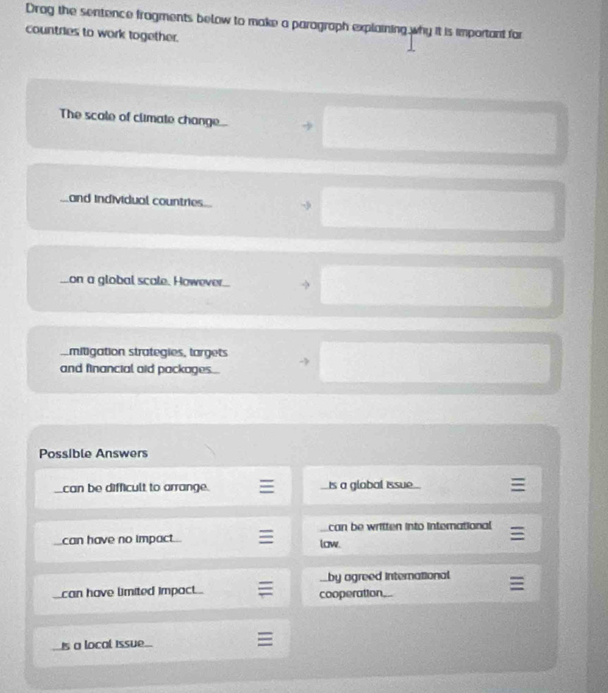 Drag the sentence fragments below to make a paragraph explaining why it is important for
countries to work together.
The scale of climate change.
and individual countries
on a global scale. However..
mitigation strategies, largets
and financial aid packages...
Possible Answers
can be difficult to arrange. is a global issue
can be written into international
can have no impact low.
by agreed international
can have limited impact cooperation.
A
is a local Issue.