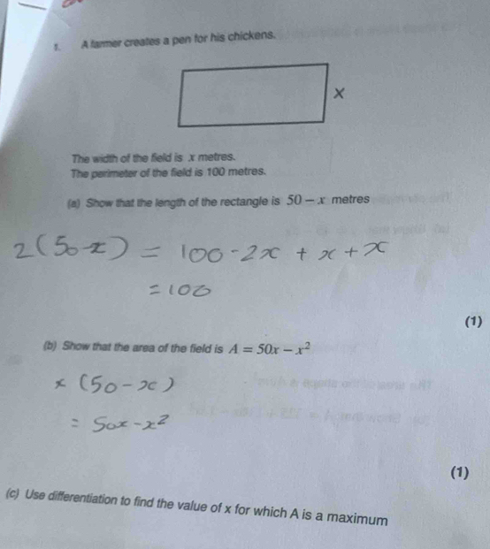 A farmer creates a pen for his chickens. 
The width of the field is x metres. 
The perimeter of the field is 100 metres. 
(a) Show that the length of the rectangle is 50-x metres
(1) 
(b) Show that the area of the field is A=50x-x^2
(1) 
(c) Use differentiation to find the value of x for which A is a maximum