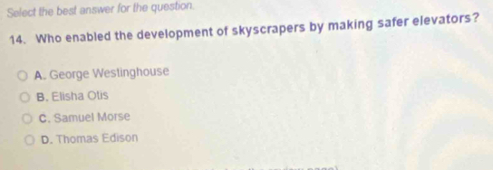 Select the best answer for the question.
14. Who enabled the development of skyscrapers by making safer elevators?
A. George Westinghouse
B. Elisha Otis
C. Samuel Morse
D. Thomas Edison