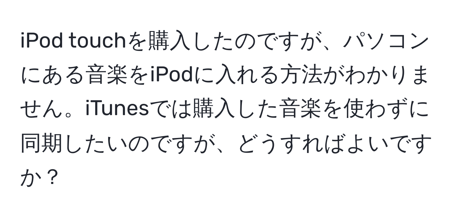 iPod touchを購入したのですが、パソコンにある音楽をiPodに入れる方法がわかりません。iTunesでは購入した音楽を使わずに同期したいのですが、どうすればよいですか？